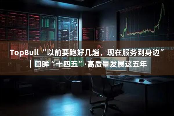 TopBull “以前要跑好几趟，现在服务到身边”｜回眸“十四五”·高质量发展这五年