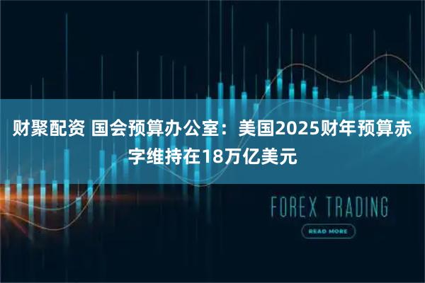 财聚配资 国会预算办公室：美国2025财年预算赤字维持在18万亿美元