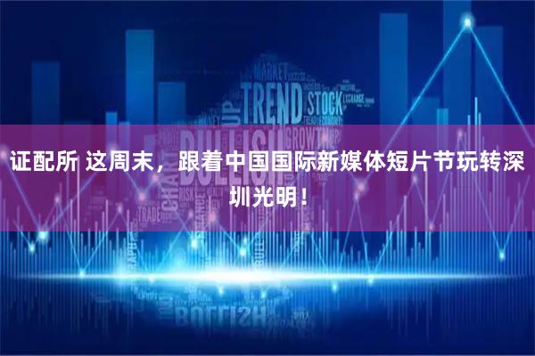 证配所 这周末，跟着中国国际新媒体短片节玩转深圳光明！
