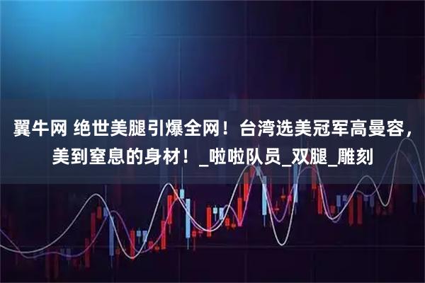 翼牛网 绝世美腿引爆全网！台湾选美冠军高曼容，美到窒息的身材！_啦啦队员_双腿_雕刻