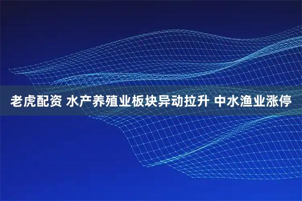 老虎配资 水产养殖业板块异动拉升 中水渔业涨停