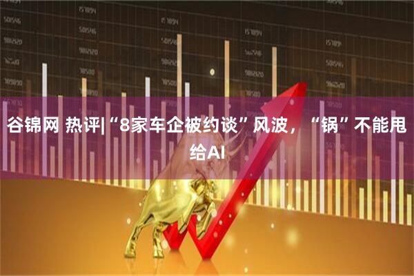 谷锦网 热评|“8家车企被约谈”风波，“锅”不能甩给AI