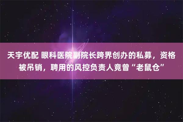 天宇优配 眼科医院副院长跨界创办的私募，资格被吊销，聘用的风控负责人竟曾“老鼠仓”
