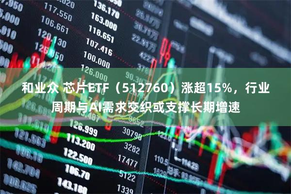 和业众 芯片ETF（512760）涨超15%，行业周期与AI需求交织或支撑长期增速