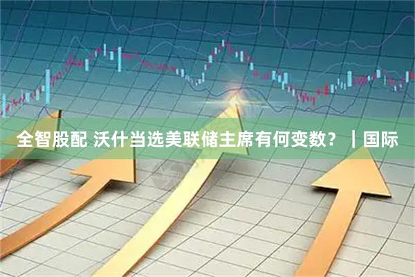 全智股配 沃什当选美联储主席有何变数?|国际