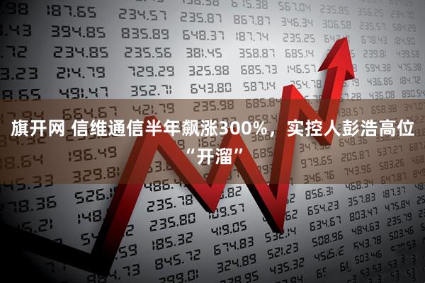 旗开网 信维通信半年飙涨300%，实控人彭浩高位“开溜”