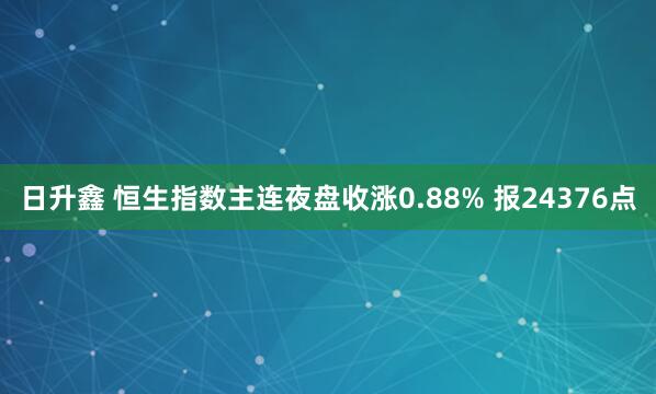 日升鑫 恒生指数主连夜盘收涨0.88% 报24376点