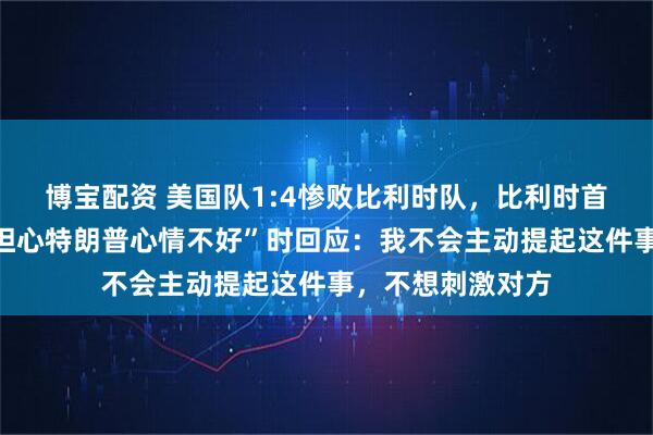 博宝配资 美国队1:4惨败比利时队,比利时首相被问及“是否担心特朗普心情不好”时回应:我不会主动提起这件事,不想刺激对方