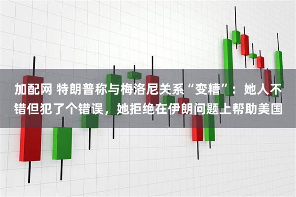 加配网 特朗普称与梅洛尼关系“变糟”:她人不错但犯了个错误,她拒绝在伊朗问题上帮助美国