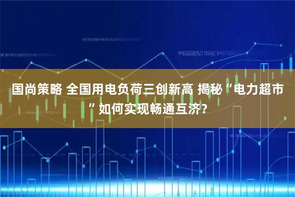国尚策略 全国用电负荷三创新高 揭秘“电力超市”如何实现畅通互济？