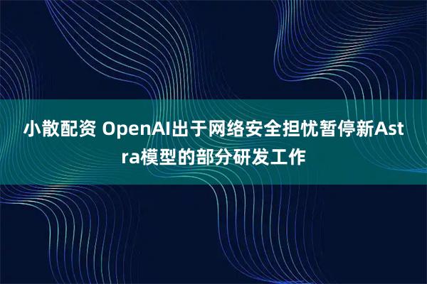 小散配资 OpenAI出于网络安全担忧暂停新Astra模型的部分研发工作