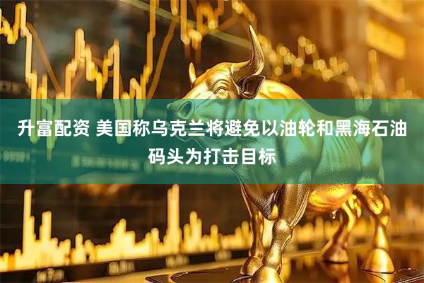 升富配资 美国称乌克兰将避免以油轮和黑海石油码头为打击目标