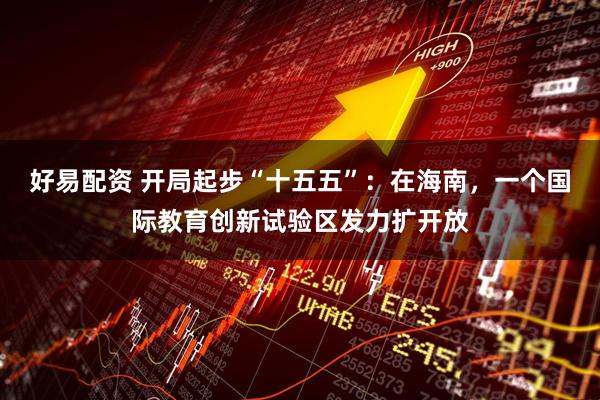 好易配资 开局起步“十五五”：在海南，一个国际教育创新试验区发力扩开放