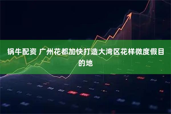 锅牛配资 广州花都加快打造大湾区花样微度假目的地