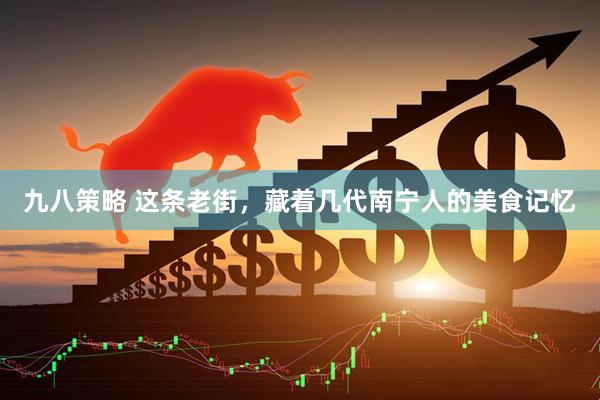 九八策略 这条老街，藏着几代南宁人的美食记忆